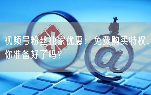 视频号粉丝独家优惠：免费购买特权，你准备好了吗？