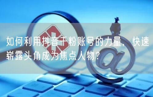 如何利用抖音千粉账号的力量，快速崭露头角成为焦点人物？