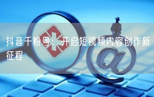 抖音千粉号：开启短视频内容创作新征程