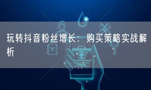玩转抖音粉丝增长：购买策略实战解析