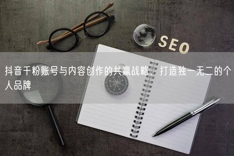抖音千粉账号与内容创作的共赢战略，打造独一无二的个人品牌