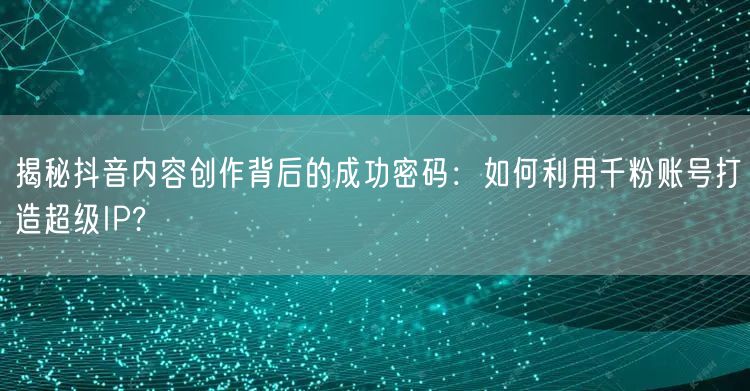 揭秘抖音内容创作背后的成功密码：如何利用千粉账号打造超级IP?