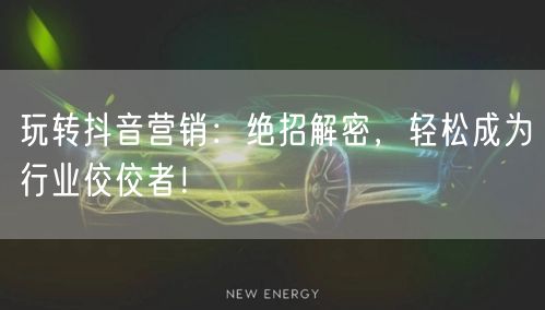 玩转抖音营销：绝招解密，轻松成为行业佼佼者！