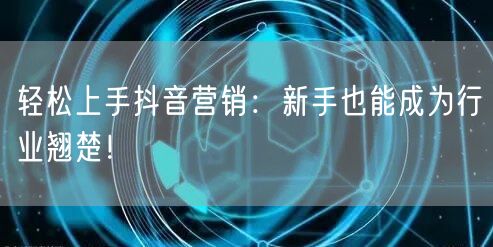 轻松上手抖音营销：新手也能成为行业翘楚！