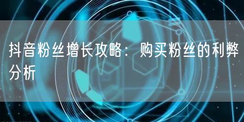 抖音粉丝增长攻略：购买粉丝的利弊分析