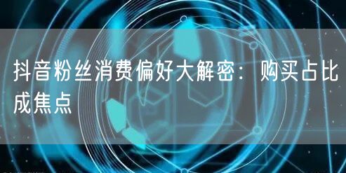 抖音粉丝消费偏好大解密：购买占比成焦点