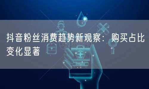 抖音粉丝消费趋势新观察：购买占比变化显著
